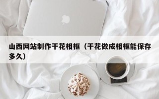 北流山西网站制作干花相框（干花做成相框能保存多久）